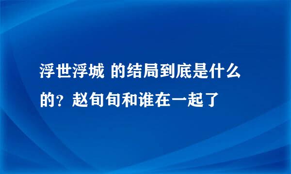 浮世浮城 的结局到底是什么的？赵旬旬和谁在一起了