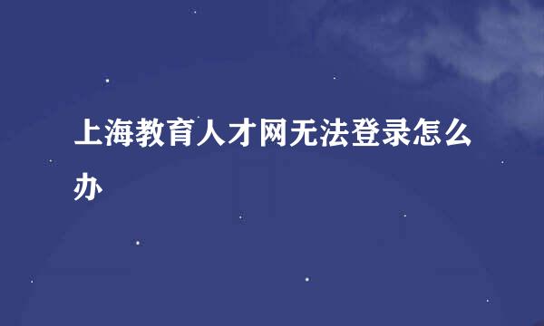 上海教育人才网无法登录怎么办