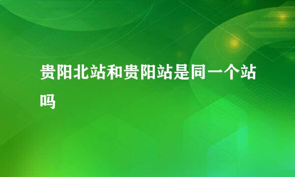 贵阳北站和贵阳站是同一个站吗