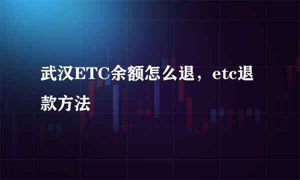 武汉ETC余额怎么退，etc退款方法