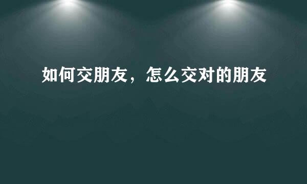 如何交朋友，怎么交对的朋友