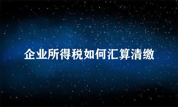 企业所得税如何汇算清缴