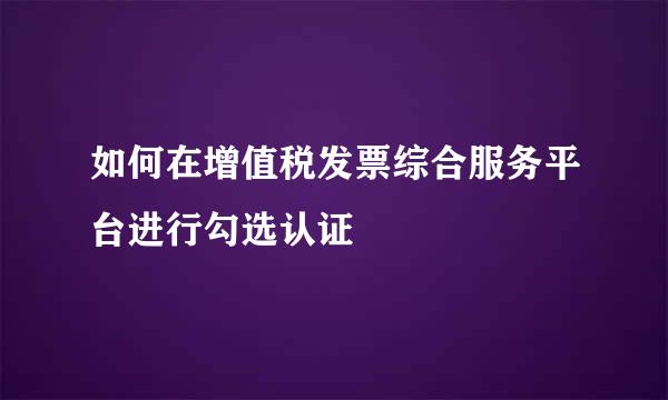 如何在增值税发票综合服务平台进行勾选认证