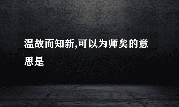 温故而知新,可以为师矣的意思是