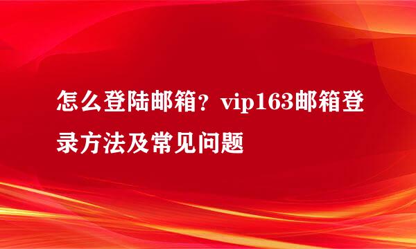 怎么登陆邮箱？vip163邮箱登录方法及常见问题