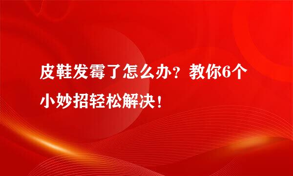 皮鞋发霉了怎么办？教你6个小妙招轻松解决！