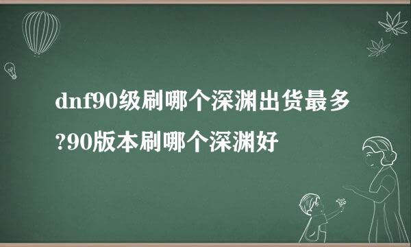 dnf90级刷哪个深渊出货最多?90版本刷哪个深渊好