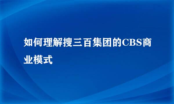 如何理解搜三百集团的CBS商业模式