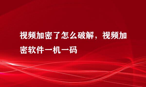 视频加密了怎么破解，视频加密软件一机一码