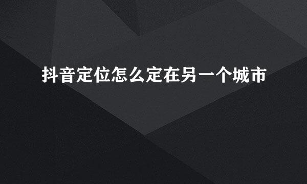 抖音定位怎么定在另一个城市