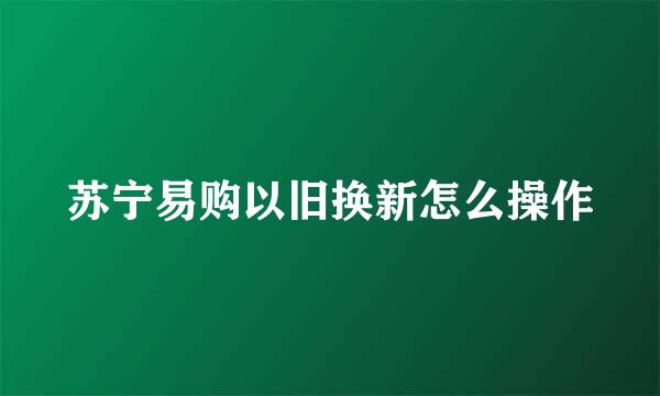 苏宁易购以旧换新怎么操作