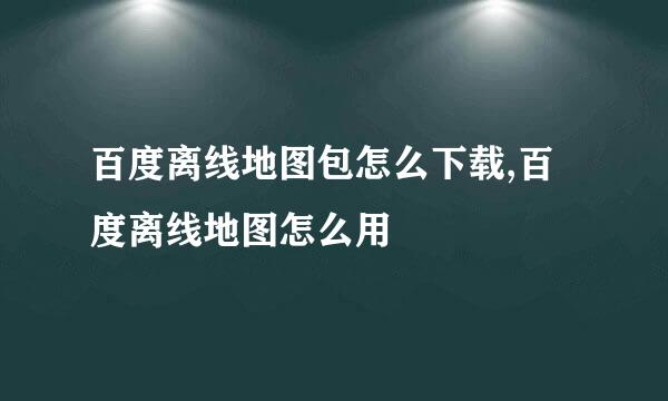 百度离线地图包怎么下载,百度离线地图怎么用