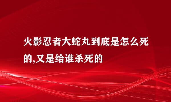 火影忍者大蛇丸到底是怎么死的,又是给谁杀死的