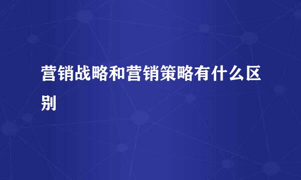 营销战略和营销策略有什么区别