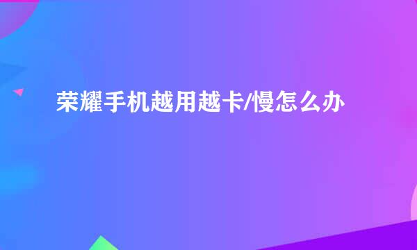 荣耀手机越用越卡/慢怎么办