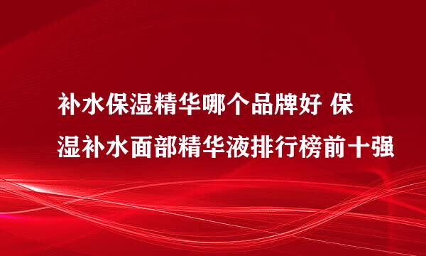 补水保湿精华哪个品牌好 保湿补水面部精华液排行榜前十强