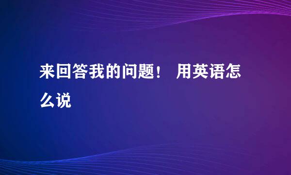 来回答我的问题！ 用英语怎么说