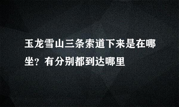 玉龙雪山三条索道下来是在哪坐？有分别都到达哪里