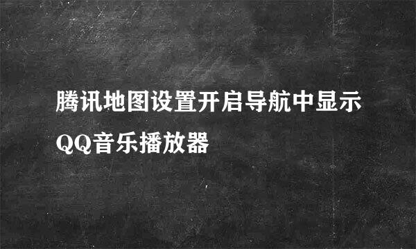 腾讯地图设置开启导航中显示QQ音乐播放器