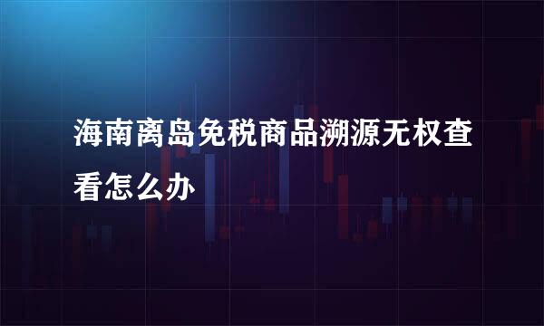 海南离岛免税商品溯源无权查看怎么办