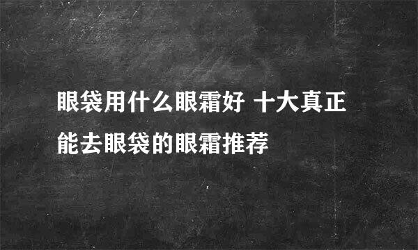 眼袋用什么眼霜好 十大真正能去眼袋的眼霜推荐