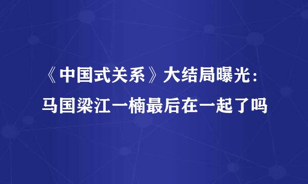 《中国式关系》大结局曝光：马国梁江一楠最后在一起了吗