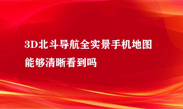 3D北斗导航全实景手机地图能够清晰看到吗