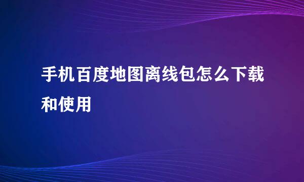 手机百度地图离线包怎么下载和使用