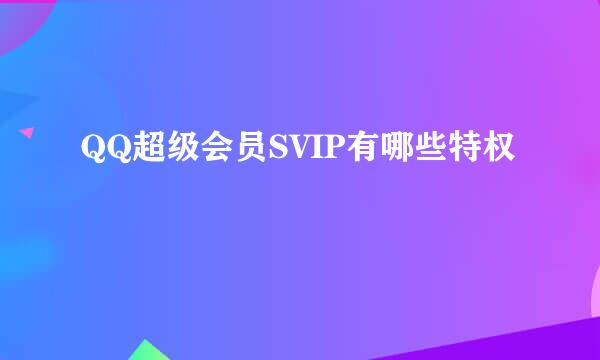 QQ超级会员SVIP有哪些特权