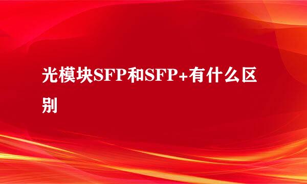 光模块SFP和SFP+有什么区别