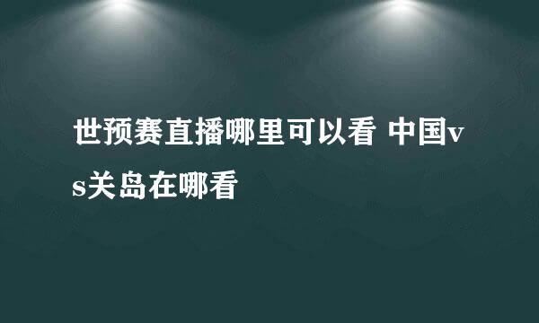 世预赛直播哪里可以看 中国vs关岛在哪看