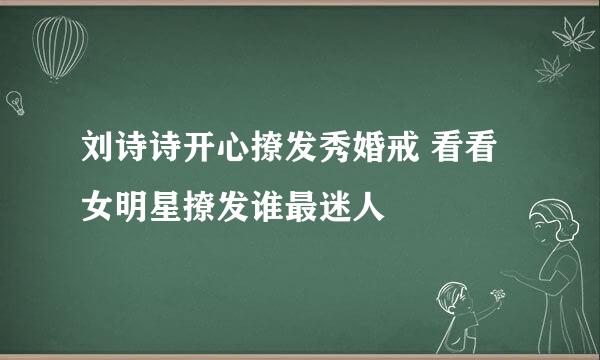 刘诗诗开心撩发秀婚戒 看看女明星撩发谁最迷人