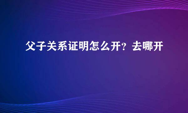 父子关系证明怎么开？去哪开