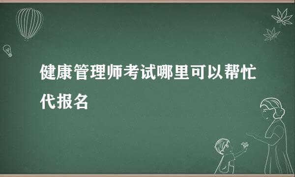 健康管理师考试哪里可以帮忙代报名