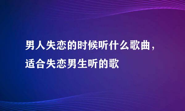 男人失恋的时候听什么歌曲，适合失恋男生听的歌