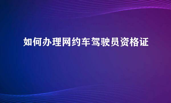 如何办理网约车驾驶员资格证