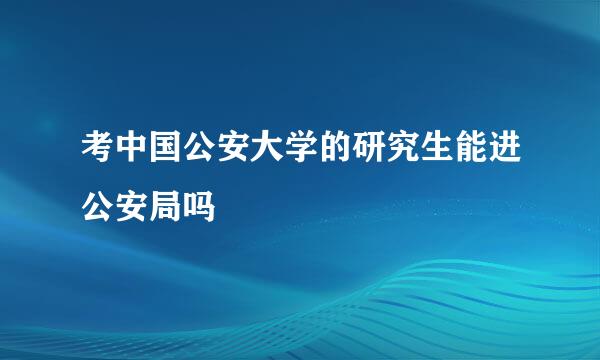 考中国公安大学的研究生能进公安局吗