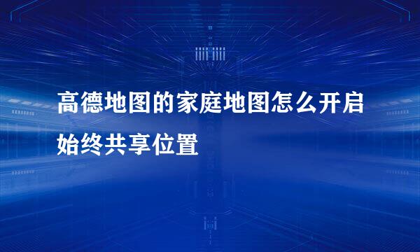 高德地图的家庭地图怎么开启始终共享位置