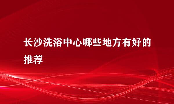 长沙洗浴中心哪些地方有好的推荐