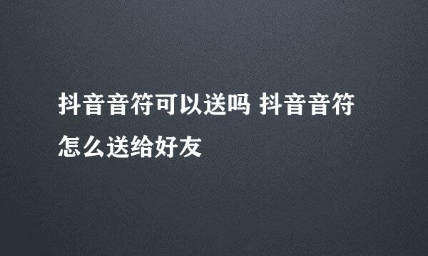 抖音音符可以送吗 抖音音符怎么送给好友