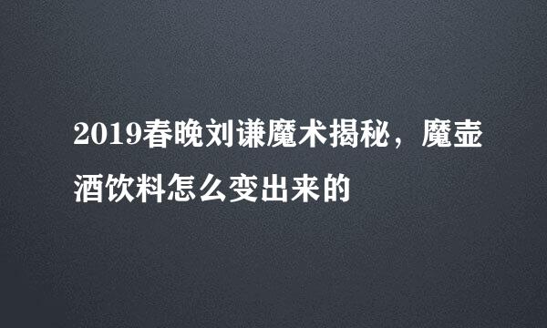 2019春晚刘谦魔术揭秘，魔壶酒饮料怎么变出来的