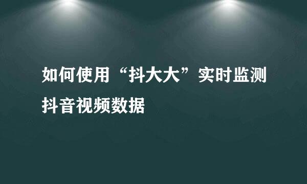 如何使用“抖大大”实时监测抖音视频数据