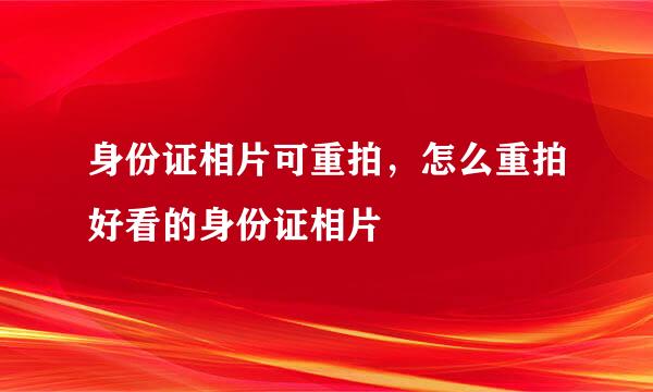 身份证相片可重拍，怎么重拍好看的身份证相片