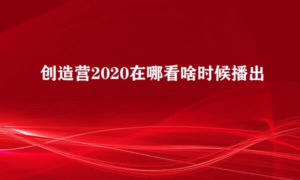 创造营2020在哪看啥时候播出