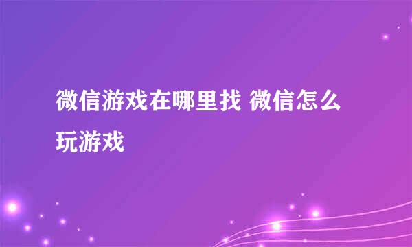 微信游戏在哪里找 微信怎么玩游戏