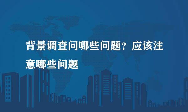 背景调查问哪些问题？应该注意哪些问题