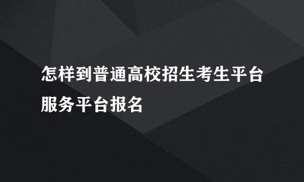 怎样到普通高校招生考生平台服务平台报名