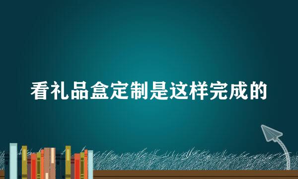 看礼品盒定制是这样完成的