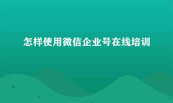 怎样使用微信企业号在线培训