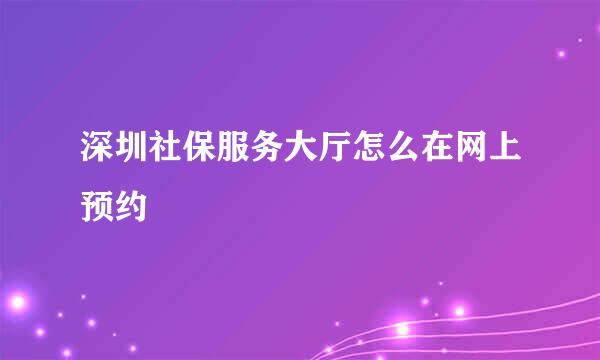 深圳社保服务大厅怎么在网上预约